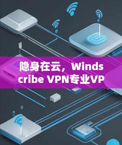 隐身在云,Windscribe VPN专业VPN客户端的反击战 隐身在云,Windscribe VPN专业VPN客户端的反击战