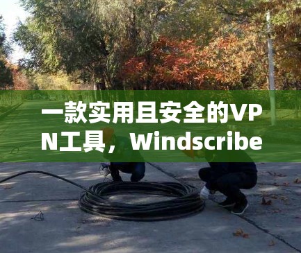 一款实用且安全的VPN工具,Windscribe VPN的最新更新与优化 一款实用且安全的VPN工具,Windscribe VPN的最新更新与优化