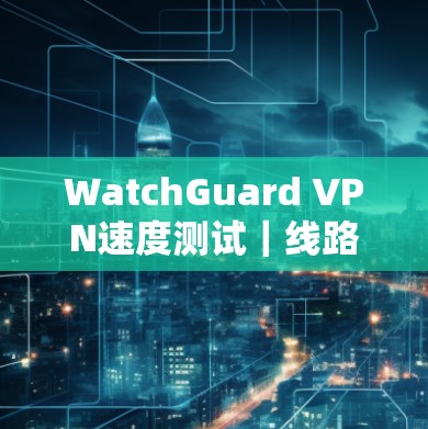 WatchGuard VPN速度测试|线路分析 WatchGuard VPN速度测试|线路分析