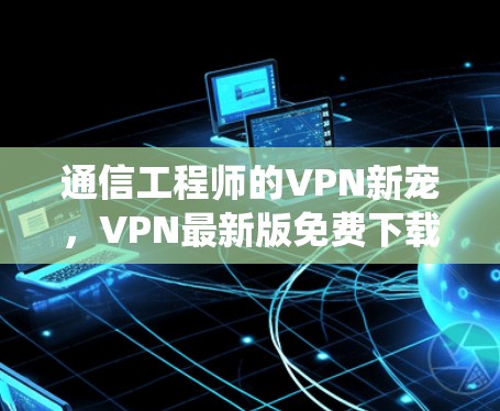 通信工程师的VPN新宠，VPN最新版免费下载与通信系统安全的完美结合