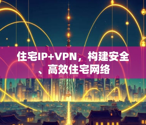 住宅IP+VPN，构建安全、高效住宅网络