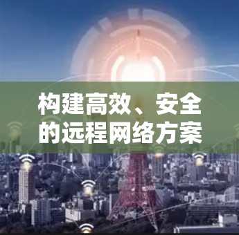 构建高效、安全的远程网络方案 构建高效、安全的远程网络方案
