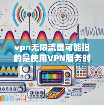 vpn无限流量可能指的是使用VPN服务时的无限流量功能,具体取决于VPN服务提供商的设置。以下是一些可能的解释和建议 vpn无限流量可能指的是使用VPN服务时的无限流量功能,具体取决于VPN服务提供商的设置。以下是一些可能的解释和建议