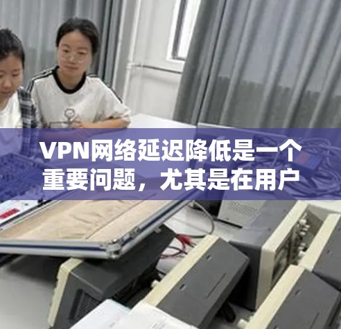 VPN网络延迟降低是一个重要问题，尤其是在用户频繁使用VPN服务时，延迟可能会对他们的使用体验造成困扰。以下是一些减少VPN网络延迟的方案，供您参考
